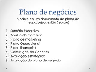 Plano de negócios
        Modelo de um documento de plano de
             negócios(sugestão Sebrae)

1.   Sumário Executivo
2.   Análise de mercado
3.   Plano de marketing
4.   Plano Operacional
5.   Plano financeiro
6.   Construção de Cenários
7.   Avaliação estratégica
8.   Avaliação do plano de negócio
 