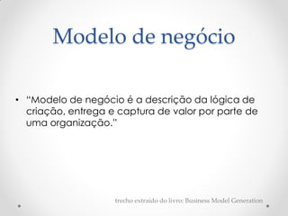 Modelo de negócio

• “Modelo de negócio é a descrição da lógica de
  criação, entrega e captura de valor por parte de
  uma organização.”




                    trecho extraído do livro: Business Model Generation
 