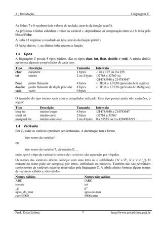 1 - Introdução Linguagem C
Prof. Erico Lisboa 2 http://www.ericolisboa.eng.br
As linhas 7 e 8 recebem dois valores do teclado, através da função scanf().
As próximas 4 linhas calculam o valor da variável c, dependendo da comparação entre a e b, feita pelo
bloco if-else.
A linha 13 imprime o resultado na tela, através da função printf().
O fecha-chaves, }, na última linha encerra a função.
1.3 Tipos
A linguagem C possui 5 tipos básicos. São os tipos char, int, float, double e void. A tabela abaixo
apresenta algumas propriedades de cada tipo.
Tipo Descrição Tamanho Intervalo
char caractere 1 bytes -128 a 127 ou 0 a 255
int inteiro 2 ou 4 bytes -32768 a 32767 ou
-214783648 a 214783647
float ponto flutuante 4 bytes -1.7E38 a 1.7E38 (precisão de 6 digitos)
double ponto flutuante de dupla precisão 8 bytes -1.7E38 a 1.7E38 (precisão de 16 digitos)
void vazio 0 bytes -
O tamanho do tipo inteiro varia com o compilador utilizado. Este tipo possui ainda três variações, a
seguir:
Tipo Descrição Tamanho Intervalo
long int inteiro longo 4 bytes -214783648 a 214783647
short int inteiro curto 2 bytes -32768 a 32767
unsigned int inteiro sem sinal 2 ou 4 bytes 0 a 65535 ou 0 a 4294967295
1.4 Variáveis
Em C, todas as variáveis precisam ser declaradas. A declaração tem a forma
tipo nome-da-variável
ou
tipo nome-da-variável1, da-variável2, ...
onde tipo é o tipo da variável e nomes-das-variáveis são separadas por vírgulas.
Os nomes das variáveis devem começar com uma letra ou o sublinhado ('A' a 'Z', 'a' a 'z' e '_'). O
restante do nome pode ser composto por letras, sublinhado ou números. Também não são permitidos
como nomes de variáveis palavras reservadas pela linguagem C. A tabela abaixo fornece alguns nomes
de variáveis válidos e não-válidos.
Nomes válidos Nomes não válidos
ABC /ABC
tomate int
_g g*
agua_do_mar agua-do-mar
carro5000 5000carro
 