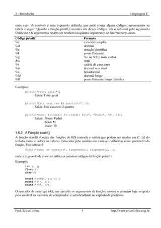 1 - Introdução Linguagem C
Prof. Erico Lisboa 4 http://www.ericolisboa.eng.br
onde expr. de controle é uma expressão definida, que pode conter alguns códigos, apresentados na
tabela a seguir. Quando a função printf() encontra um destes códigos, ela o substitui pelo argumento
fornecido. Os argumentos podem ser nenhum ou quantos argumentos se fizerem necessários.
Código printf() Formato
%c caractere simples
%d decimal
%e notação científica
%f ponto flutuante
%g %e ou %f (o mais curto)
&o octal
%s cadeia de caracteres
%u decimal sem sinal
%x hexadecimal
%ld decimal longo
%lf ponto flutuante longo (double)
Exemplos:
printf("Teste geral");
Saída: Teste geral
printf("Esta casa tem %d quartosn", 2);
Saída: Esta casa tem 2 quartos
printf("Nome: %snSexo: %cnIdade: %dn", "Pedro", 'M', 18);
Saída: Nome: Pedro
Sexo: M
Idade: 18
1.6.2 A Função scanf()
A função scanf() é outra das funções de E/S (entrada e saída) que podem ser usadas em C. Lê do
teclado dados e coloca os valores fornecidos pelo usuário nas variáveis utilizadas como parâmetro da
função. Sua sintaxe é
scanf("expr. de controle", &argumento1, &argumento2, …),
onde a expressão de controle utiliza os mesmos códigos da função printf().
Exemplo:
int i, j;
float f;
char c;
scanf("%d%d", &i, &j);
scanf("%f", &f);
scanf("%c", &c);
O operador de endereço (&), que precede os argumentos da função, retorna o primeiro byte ocupado
pela variável na memória do computador, e será detalhado no capítulo de ponteiros.
 