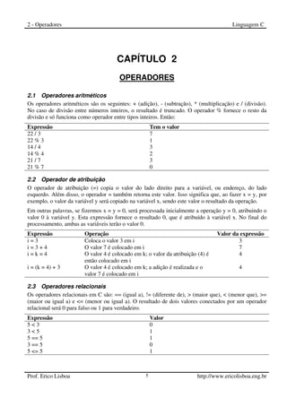 2 - Operadores Linguagem C
Prof. Erico Lisboa 5 http://www.ericolisboa.eng.br
CAPÍTULO 2
OPERADORES
2
2.1 Operadores aritméticos
Os operadores aritméticos são os seguintes: + (adição), - (subtração), * (multiplicação) e / (divisão).
No caso de divisão entre números inteiros, o resultado é truncado. O operador % fornece o resto da
divisão e só funciona como operador entre tipos inteiros. Então:
Expressão Tem o valor
22 / 3 7
22 % 3 1
14 / 4 3
14 % 4 2
21 / 7 3
21 % 7 0
2.2 Operador de atribuição
O operador de atribuição (=) copia o valor do lado direito para a variável, ou endereço, do lado
esquerdo. Além disso, o operador = também retorna este valor. Isso significa que, ao fazer x = y, por
exemplo, o valor da variável y será copiado na variável x, sendo este valor o resultado da operação.
Em outras palavras, se fizermos x = y = 0, será processada inicialmente a operação y = 0, atribuindo o
valor 0 à variável y. Esta expressão fornece o resultado 0, que é atribuído à variável x. No final do
processamento, ambas as variáveis terão o valor 0.
Expressão Operação Valor da expressão
i = 3 Coloca o valor 3 em i 3
i = 3 + 4 O valor 7 é colocado em i 7
i = k = 4 O valor 4 é colocado em k; o valor da atribuição (4) é
então colocado em i
4
i = (k = 4) + 3 O valor 4 é colocado em k; a adição é realizada e o
valor 7 é colocado em i
4
2.3 Operadores relacionais
Os operadores relacionais em C são: == (igual a), != (diferente de), > (maior que), < (menor que), >=
(maior ou igual a) e <= (menor ou igual a). O resultado de dois valores conectados por um operador
relacional será 0 para falso ou 1 para verdadeiro.
Expressão Valor
5 < 3 0
3 < 5 1
5 == 5 1
3 == 5 0
5 <= 5 1
 