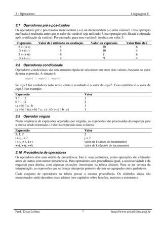 2 - Operadores Linguagem C
Prof. Erico Lisboa 7 http://www.ericolisboa.eng.br
2.7 Operadores pré e pós-fixados
Os operadores pré e pós-fixados incrementam (++) ou decrementam (--) uma variável. Uma operação
prefixada é realizada antes que o valor da variável seja utilizado. Uma operação pós-fixada é efetuada
após a utilização da variável. Por exemplo, para uma variável i inteira com valor 5:
Expressão Valor de i utilizado na avaliação Valor da expressão Valor final de i
5 + (i++) 5 10 6
5 + (i--) 5 10 4
5 + (++i) 6 11 6
5 + (--i) 4 9 4
2.8 Operadores condicionais
Operadores condicionais são uma maneira rápida de selecionar um entre dois valores, baseado no valor
de uma expressão. A sintaxe é:
expr1 ? expr2 : expr3
Se expr1 for verdadeira (não zero), então o resultado é o valor de expr2. Caso contrário é o valor de
expr3. Por exemplo:
Expressão Valor
5 ? 1 : 2 1
0 ? 1 : 2 2
(a > b) ? a : b 1
(a > b) ? ((a > b) ? a : c) : ((b > c) ? b : c) 1
2.9 Operador vírgula
Numa seqüência de expressões separadas por vírgulas, as expressões são processadas da esquerda para
a direita sendo retornado o valor da expressão mais à direita.
Expressão Valor
5, 1, 2 2
i++, j + 2 j + 2
i++, j++, k++ valor de k (antes do incremento)
++i, ++j, ++k valor de k (depois do incremento)
2.10 Precedência de operadores
Os operadores têm uma ordem de precedência. Isto é, sem parênteses, certas operações são efetuadas
antes de outras com menor precedência. Para operadores com precedência igual, a associatividade é da
esquerda para direita, com algumas exceções (mostradas na tabela abaixo). Para se ter certeza da
interpretação, as expressões que se deseja interpretar primeiro devem ser agrupadas entre parênteses.
Cada conjunto de operadores na tabela possui a mesma precedência. Os símbolos ainda não
mencionados serão descritos mais adiante (nos capítulos sobre funções, matrizes e estruturas).
 