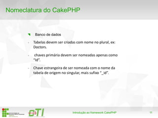 11
Nomeclatura do CakePHP
Introdução ao framework CakePHP
Banco de dados
- Tabelas devem ser criadas com nome no plural, ex:
Doctors.
- chaves primária devem ser nomeadas apenas como
“Id”.
- Chave estrangeira de ser nomeada com o nome da
tabela de origem no singular, mais sufixo “_id”.
 