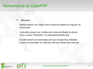 12
Nomeclatura do CakePHP
Introdução ao framework CakePHP
Aplicação
- Models devem ser criados com o nome da tabela no singular, ex:
Doctor.php
- Controllers devem ser criados com nome do Model no plural,
mais o sufixo “Controller”, ex: DoctorsController.php
- As view devem ser nomeadas com seus respectivos métodos
criados no controller. Ex: add.ctp, edit.ctp, delete.ctp, view.ctp
 