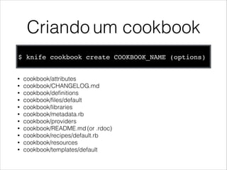Criando um cookbook
$ knife cookbook create COOKBOOK_NAME (options)
• cookbook/attributes
• cookbook/CHANGELOG.md
• cookbook/deﬁnitions
• cookbook/ﬁles/default
• cookbook/libraries
• cookbook/metadata.rb
• cookbook/providers
• cookbook/README.md (or .rdoc)
• cookbook/recipes/default.rb
• cookbook/resources
• cookbook/templates/default
 