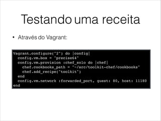 Testando uma receita
• Através do Vagrant:
Vagrant.configure("2") do |config|!
config.vm.box = "precise64"!
config.vm.provision :chef_solo do |chef|!
chef.cookbooks_path = "~/src/toolkit-chef/cookbooks"!
chef.add_recipe("toolkit")!
end!
config.vm.network :forwarded_port, guest: 80, host: 11180!
end
 