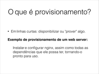 O que é provisionamento?
• Em linhas curtas: disponibilizar ou "prover" algo.
Exemplo de provisionamento de um web server: !
Instalar e conﬁgurar nginx, assim como todas as
dependências que ele possa ter, tornando-o
pronto para uso.
 