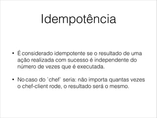 Idempotência
• É considerado idempotente se o resultado de uma
ação realizada com sucesso é independente do
número de vezes que é executada.
• No caso do `chef` seria: não importa quantas vezes
o chef-client rode, o resultado será o mesmo.
 