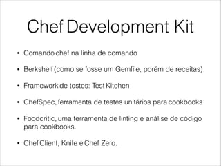 Chef Development Kit
• Comando chef na linha de comando
• Berkshelf (como se fosse um Gemﬁle, porém de receitas)
• Framework de testes: Test Kitchen
• ChefSpec, ferramenta de testes unitários para cookbooks
• Foodcritic, uma ferramenta de linting e análise de código
para cookbooks.
• Chef Client, Knife e Chef Zero.
 