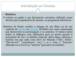 Introdução ao Cinema
 Roteiro:
O roteiro ou guião é um documento narrativo utilizado como
diretriz para espetáculos de cinema ou programas televisivos.
Roteiros de ficção contêm a íntegra de um filme ou de um
capítulo de novela ou seriado, divididos em cenas numeradas
que descrevem os personagens e os cenários. O roteiro inclui
todos os diálogos, com indicações para os atores quanto à
entonação da voz e à atitude corporal. Além disso, informa o
horário em que cada cena deve ser filmada ("Dia", Noite",
"Pôr-do-sol", "Amanhecer", etc.) e se a cena é "Externa"
(filmada ao ar livre) ou "Interna" (gravada em estúdio).
 