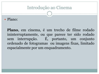 Introdução ao Cinema
 Plano:
Plano, em cinema, é um trecho de filme rodado
ininterruptamente, ou que parece ter sido rodado
sem interrupção. É, portanto, um conjunto
ordenado de fotogramas ou imagens fixas, limitado
espacialmente por um enquadramento.
 
