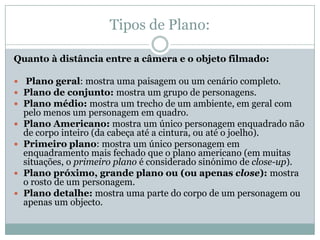 Tipos de Plano:
Quanto à distância entre a câmera e o objeto filmado:
 Plano geral: mostra uma paisagem ou um cenário completo.
 Plano de conjunto: mostra um grupo de personagens.
 Plano médio: mostra um trecho de um ambiente, em geral com
pelo menos um personagem em quadro.
 Plano Americano: mostra um único personagem enquadrado não
de corpo inteiro (da cabeça até a cintura, ou até o joelho).
 Primeiro plano: mostra um único personagem em
enquadramento mais fechado que o plano americano (em muitas
situações, o primeiro plano é considerado sinónimo de close-up).
 Plano próximo, grande plano ou (ou apenas close): mostra
o rosto de um personagem.
 Plano detalhe: mostra uma parte do corpo de um personagem ou
apenas um objecto.
 