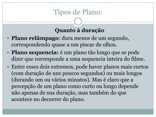 Tipos de Plano:
Quanto à duração
 Plano relâmpago: dura menos de um segundo,
correspondendo quase a um piscar de olhos.
 Plano sequencia: é um plano tão longo que se pode
dizer que corresponde a uma sequencia inteira do filme.
 Entre esses dois extremos, pode haver planos mais curtos
(com duração de uns poucos segundos) ou mais longos
(durando um ou vários minutos). Mas é claro que a
percepção de um plano como curto ou longo depende
não apenas de sua duração, mas também do que
acontece no decorrer do plano.
 