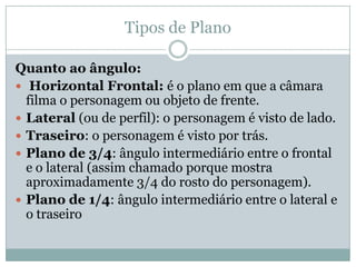 Tipos de Plano
Quanto ao ângulo:
 Horizontal Frontal: é o plano em que a câmara
filma o personagem ou objeto de frente.
 Lateral (ou de perfil): o personagem é visto de lado.
 Traseiro: o personagem é visto por trás.
 Plano de 3/4: ângulo intermediário entre o frontal
e o lateral (assim chamado porque mostra
aproximadamente 3/4 do rosto do personagem).
 Plano de 1/4: ângulo intermediário entre o lateral e
o traseiro
 