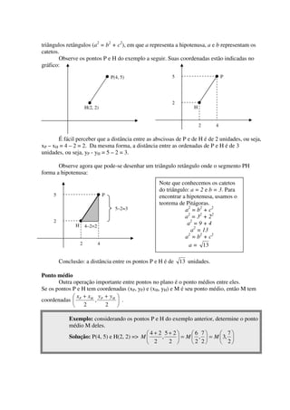 triângulos retângulos (a2 = b2 + c2), em que a representa a hipotenusa, a e b representam os
catetos.
        Observe os pontos P e H do exemplo a seguir. Suas coordenadas estão indicadas no
gráfico:

                                       P(4, 5)           5                      P




                                                         2
                       H(2, 2)                                    H


                                                                      2     4

       É fácil perceber que a distância entre as abscissas de P e de H é de 2 unidades, ou seja,
xP – xH = 4 – 2 = 2. Da mesma forma, a distância entre as ordenadas de P e H é de 3
unidades, ou seja, yP - yH = 5 – 2 = 3.

       Observe agora que pode-se desenhar um triângulo retângulo onde o segmento PH
forma a hipotenusa:
                                                   Note que conhecemos os catetos
                                                   do triângulo: a = 2 e b = 3. Para
     5                             P               encontrar a hipotenusa, usamos o
                                                   teorema de Pitágoras.
                                         5–2=3                a2 = b2 + c2
                                                              a2 = 32 + 22
     2                                                         a2 = 9 + 4
               H       4–2=2
                                                                 a2 = 13
                                                              a2 = b2 + c2
                   2           4                                a = 13

         Conclusão: a distância entre os pontos P e H é de 13 unidades.

Ponto médio
       Outra operação importante entre pontos no plano é o ponto médios entre eles.
Se os pontos P e H tem coordenadas (xP, yP) e (xH, yH) e M é seu ponto médio, então M tem
              x + xH y P + y H 
coordenadas  P       ,          .
              2          2 

             Exemplo: considerando os pontos P e H do exemplo anterior, determine o ponto
             médio M deles.
                                             4+ 2 5+ 2      6 7        7
             Solução: P(4, 5) e H(2, 2) => M     ,      = M  ,  = M  3, 
                                              2    2        2 2        2
 