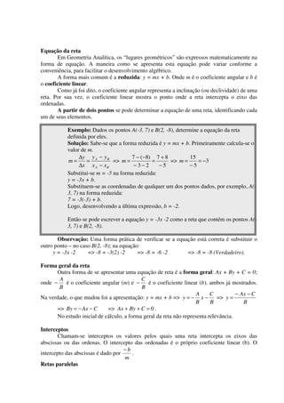 Equação da reta
       Em Geometria Analítica, os “lugares geométricos” são expressos matematicamente na
forma de equação. A maneira como se apresenta esta equação pode variar conforme a
conveniência, para facilitar o desenvolvimento algébrico.
       A forma mais comum é a reduzida: y = mx + b. Onde m é o coeficiente angular e b é
o coeficiente linear.
       Como já foi dito, o coeficiente angular representa a inclinação (ou declividade) de uma
reta. Por sua vez, o coeficiente linear mostra o ponto onde a reta intercepta o eixo das
ordenadas.
       A partir de dois pontos se pode determinar a equação de uma reta, identificando cada
um de seus elementos.

           Exemplo: Dados os pontos A(-3, 7) e B(2, -8), determine a equação da reta
           definida por eles.
           Solução: Sabe-se que a forma reduzida é y = mx + b. Primeiramente calcula-se o
           valor de m.
                ∆y y A − y B          7 − (−8) 7 + 8           15
           m=       =          => m =          =      => m =      = −3
                ∆x x A − x B           −3−2       −5           −5
           Substitui-se m = -5 na forma reduzida:
           y = -3x + b.
           Substituem-se as coordenadas de qualquer um dos pontos dados, por exemplo, A(-
           3, 7) na forma reduzida:
           7 = -3(-3) + b.
           Logo, desenvolvendo a última expressão, b = -2.

           Então se pode escrever a equação y = -3x -2 como a reta que contém os pontos A(-
           3, 7) e B(2, -8).

       Observação: Uma forma prática de verificar se a equação está correta é substituir o
outro ponto – no caso B(2, -8); na equação:
     y = -3x -2     => -8 = -3(2) -2      => -8 = -6 -2    => -8 = -8 (Verdadeiro).

Forma geral da reta
      Outra forma de se apresentar uma equação de reta é a forma geral: Ax + By + C = 0;
       A                                   C
onde −    é o coeficiente angular (m) e −     é o coeficiente linear (b), ambos já mostrados.
       B                                   B
                                                                    A     C          − Ax − C
Na verdade, o que mudou foi a apresentação: y = mx + b => y = − x −          => y =
                                                                    B     B             B
      => By = − Ax − C      => Ax + By + C = 0 .
      No estudo inicial de cálculo, a forma geral da reta não representa relevância.

Interceptos
       Chamam-se interceptos os valores pelos quais uma reta intercepta os eixos das
abscissas ou das ordenas. O intercepto das ordenadas é o próprio coeficiente linear (b). O
                                    −b
intercepto das abscissas é dado por    .
                                    m
Retas paralelas
 