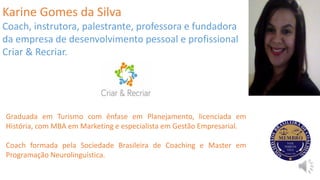 Karine Gomes da Silva
Coach, instrutora, palestrante, professora e fundadora
da empresa de desenvolvimento pessoal e profissional
Criar & Recriar.
Graduada em Turismo com ênfase em Planejamento, licenciada em
História, com MBA em Marketing e especialista em Gestão Empresarial.
Coach formada pela Sociedade Brasileira de Coaching e Master em
Programação Neurolinguística.
 
