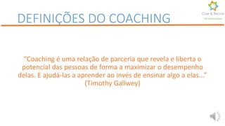 “Coaching é uma relação de parceria que revela e liberta o
potencial das pessoas de forma a maximizar o desempenho
delas. E ajudá-las a aprender ao invés de ensinar algo a elas...”
(Timothy Gallwey)
DEFINIÇÕES DO COACHING Por Karine Gomes
 