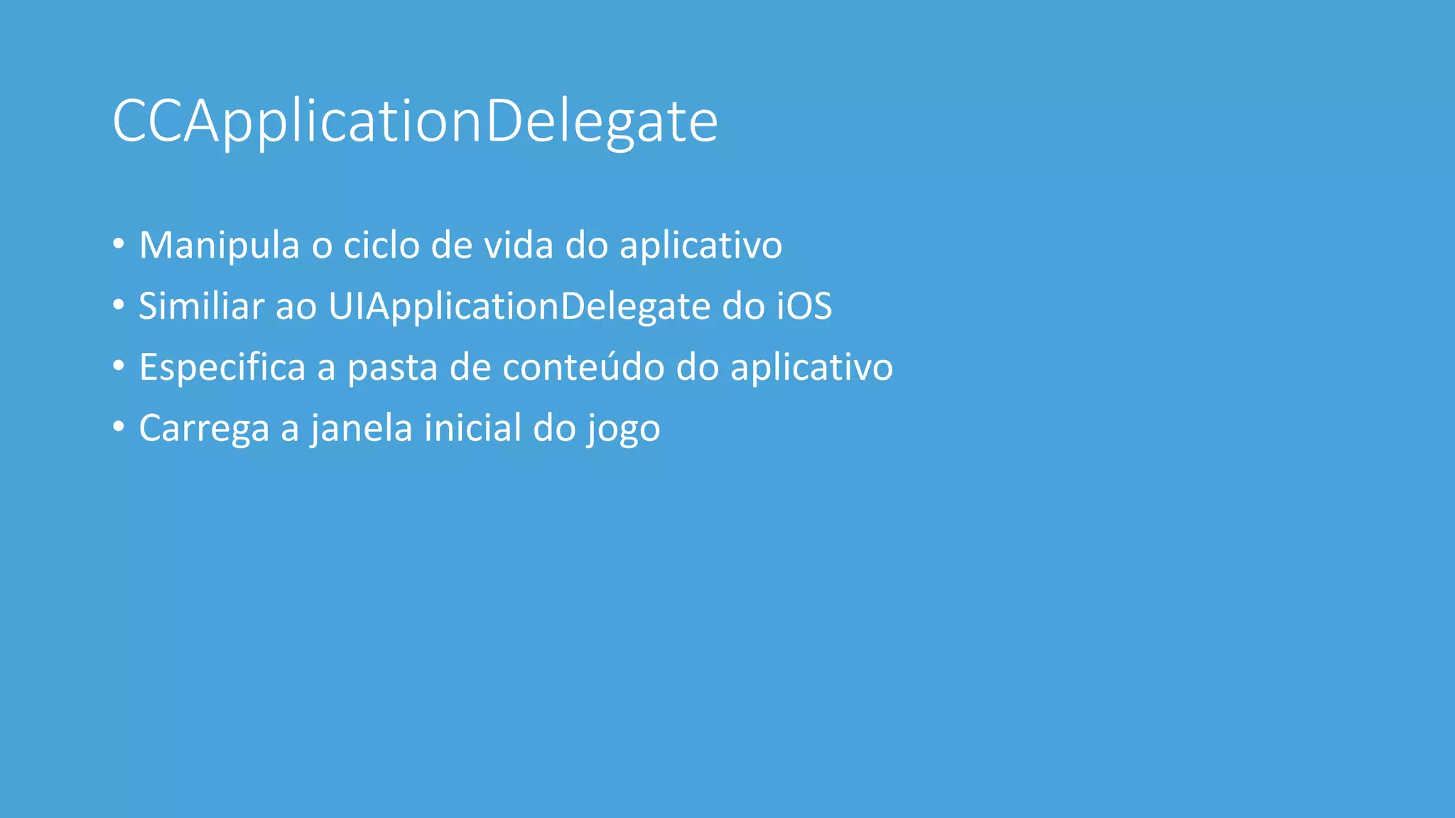 CCApplicationDelegate 
• Manipula o ciclo de vida do aplicativo 
• Similiar ao UIApplicationDelegate do iOS 
• Especifica a pasta de conteúdo do aplicativo 
• Carrega a janela inicial do jogo 
 