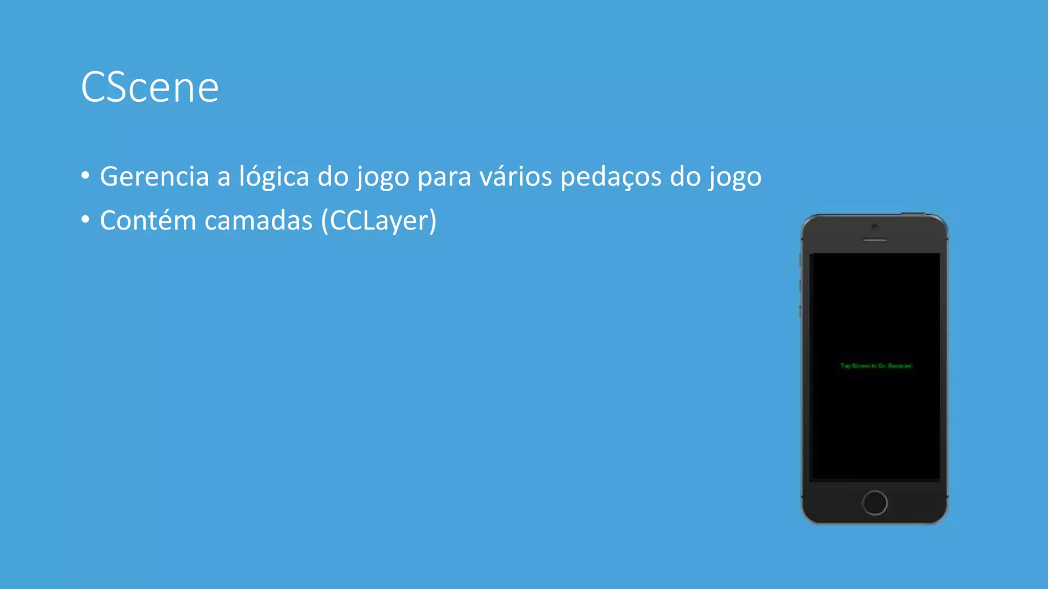 CScene 
• Gerencia a lógica do jogo para vários pedaços do jogo 
• Contém camadas (CCLayer) 
 