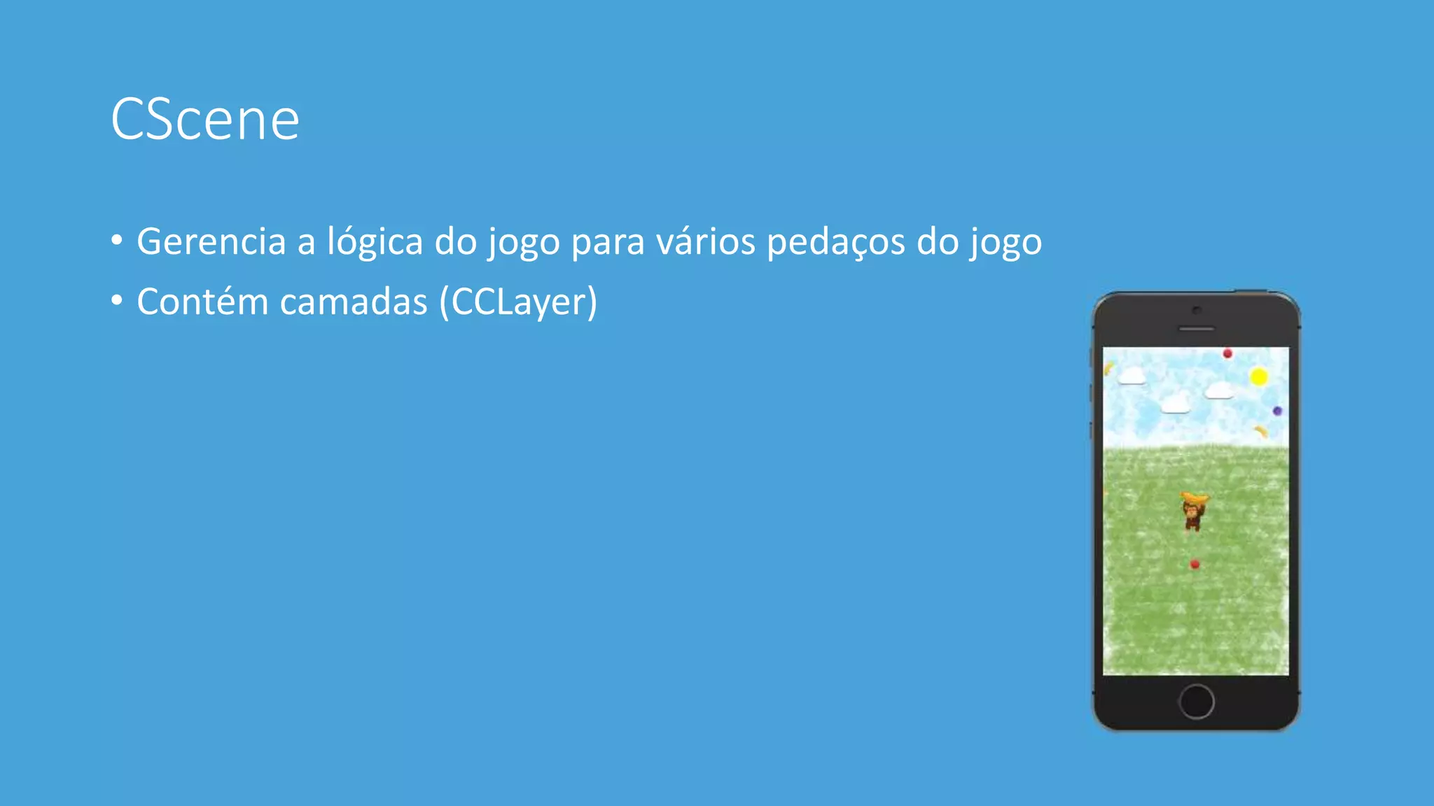 CScene 
• Gerencia a lógica do jogo para vários pedaços do jogo 
• Contém camadas (CCLayer) 
 