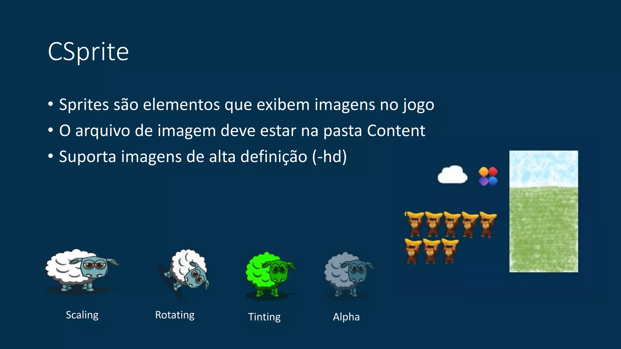 CSprite 
• Sprites são elementos que exibem imagens no jogo 
• O arquivo de imagem deve estar na pasta Content 
• Suporta imagens de alta definição (-hd) 
Scaling Rotating Tinting Alpha 
 