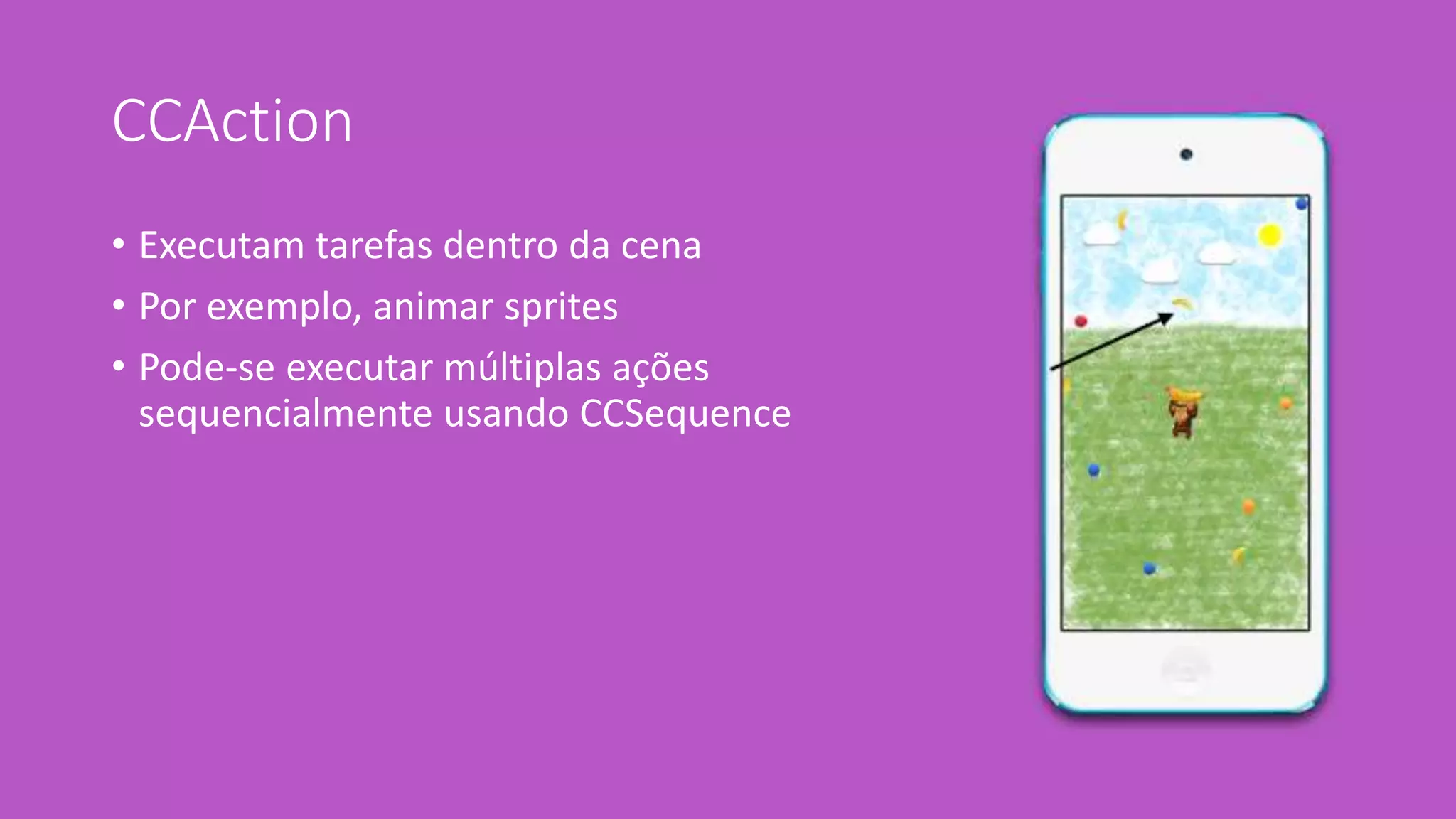 CCAction 
• Executam tarefas dentro da cena 
• Por exemplo, animar sprites 
• Pode-se executar múltiplas ações 
sequencialmente usando CCSequence 
 