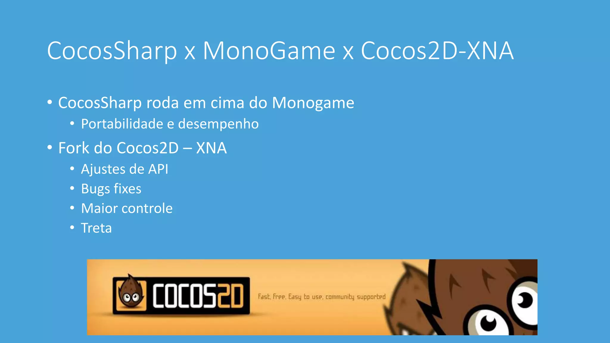 CocosSharp x MonoGame x Cocos2D-XNA 
• CocosSharp roda em cima do Monogame 
• Portabilidade e desempenho 
• Fork do Cocos2D – XNA 
• Ajustes de API 
• Bugs fixes 
• Maior controle 
• Treta 
 