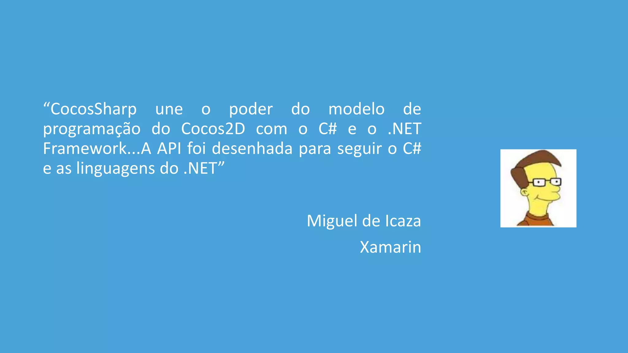 “CocosSharp une o poder do modelo de 
programação do Cocos2D com o C# e o .NET 
Framework...A API foi desenhada para seguir o C# 
e as linguagens do .NET” 
Miguel de Icaza 
Xamarin 
 