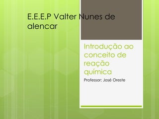 Introdução ao
conceito de
reação
química
Professor: José Oreste
E.E.E.P Valter Nunes de
alencar
 