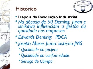 Histórico
 Depois da Revolução Industrial
Na década de 50 Deming, Juran e
Ishikawa influenciam a gestão da
qualidade nas empresas.
Edwards Deming: PDCA
Joseph Moses Juran: sistema JMS
Qualidade do projeto
Qualidade da conformidade
Serviço de Campo
 