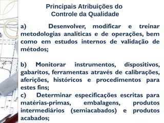 a) Desenvolver, modificar e treinar
metodologias analíticas e de operações, bem
como em estudos internos de validação de
métodos;
b) Monitorar instrumentos, dispositivos,
gabaritos, ferramentas através de calibrações,
aferições, históricos e procedimentos para
estes fins;
c) Determinar especificações escritas para
matérias-primas, embalagens, produtos
intermediários (semiacabados) e produtos
acabados;
Principais Atribuições do
Controle da Qualidade
 