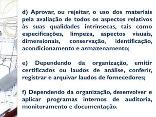 d) Aprovar, ou rejeitar, o uso dos materiais
pela avaliação de todos os aspectos relativos
às suas qualidades intrínsecas, tais como
especificações, limpeza, aspectos visuais,
dimensionais, conservação, identificação,
acondicionamento e armazenamento;
e) Dependendo da organização, emitir
certificados ou laudos de análise, conferir,
registrar e arquivar laudos de fornecedores;
f) Dependendo da organização, desenvolver e
aplicar programas internos de auditoria,
monitoramento e documentação.
 