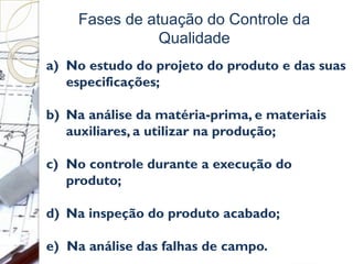 Fases de atuação do Controle da
Qualidade
a) No estudo do projeto do produto e das suas
especificações;
b) Na análise da matéria-prima, e materiais
auxiliares, a utilizar na produção;
c) No controle durante a execução do
produto;
d) Na inspeção do produto acabado;
e) Na análise das falhas de campo.
 
