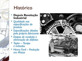 Histórico
 Depois Revolução
Industrial
 Qualidade nas
especificações do
produto
 Especificações ditadas
pelo próprio fabricante
 Etapas de medição e
eliminação de defeitos
 Taylor – Tempo
e métodos
 Henry Ford – Produção
em Massa
 
