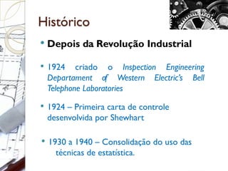 Histórico
 Depois da Revolução Industrial
 1924 criado o Inspection Engineering
Departament of Western Electric’s Bell
Telephone Laboratories
 1924 – Primeira carta de controle
desenvolvida por Shewhart
 1930 a 1940 – Consolidação do uso das
técnicas de estatística.
 