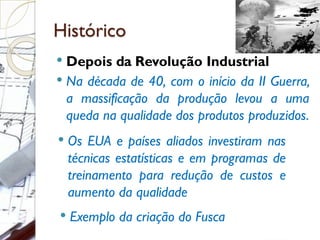 Histórico
 Depois da Revolução Industrial
 Na década de 40, com o início da II Guerra,
a massificação da produção levou a uma
queda na qualidade dos produtos produzidos.
 Os EUA e países aliados investiram nas
técnicas estatísticas e em programas de
treinamento para redução de custos e
aumento da qualidade
 Exemplo da criação do Fusca
 