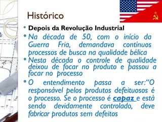 Histórico
 Depois da Revolução Industrial
 Na década de 50, com o início da
Guerra Fria, demandava contínuos
processos de busca na qualidade bélica
 Nesta década o controle de qualidade
deixou de focar no produto e passou a
focar no processo
 O entendimento passa a ser:“O
responsável pelos produtos defeituosos é
o processo. Se o processo é capaz e está
sendo devidamente controlado, deve
fabricar produtos sem defeitos
 