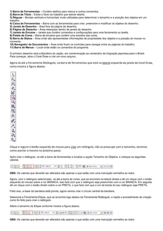 1) Barra de Ferramentas – Contém atalhos para menus e outros comandos.
2) Barra de Título – Exibe o título do trabalho que estiver aberto.
3) Réguas – Bordas verticais e horizontais muito utilizadas para determinar o tamanho e a posição dos objetos em um
trabalho.
4) Caixa de Ferramentas – Barra com as ferramentas para criar, preencher e modificar os objetos do desenho.
5) Janela de Desenho – Área fora da página de desenho.
6) Página de Desenho – Área retangular dentro da janela de desenho.
7) Janela de Encaixe – Janela que contém comandos e configurações para uma ferramenta ou tarefa.
8) Paleta de Cores – Barra de encaixe que contém uma amostra das cores.
9) Barra de Status – Área onde são apresentadas informações de propriedade dos objetos e a posição do mouse no
momento.
10) Navegador de Documentos – Área onde ficam os controles para navegar entre as páginas do trabalho.
11) Barra de Menus – Local onde estão os comandos do programa.
O primeiro desenho será a Bandeira do Japão, em comemoração ao centenário da imigração japonesa para o Brasil.
Para começar, abra o Corel Draw e crie um novo arquivo.

Agora vá até a Ferramenta Retângulo, na barra de ferramentas que está na lateral esquerda da janela do Corel Draw,
como mostra a figura abaixo:

Clique e segure o botão esquerdo do mouse para criar um retângulo, não se preocupe com o tamanho, veremos
como acertar o mesmo no próximo passo.
Após criar o retângulo, vá até a barra de ferramentas e localize a opção Tamanho do Objetos, e coloque os seguintes
valores:

OBS: Os valores que deverão ser alterados são apenas o que estão com uma marcação vermelha ao redor.
Agora, com o retângulo selecionado, vá até a barra de cores, que se encontra na lateral direita e dê um clique com o botão
esquerdo do mouse sobre a cor BRANCA, isso fará com que o retângulo seja preenchido com a cor BRANCA. Em seguida
dê um clique com o botão direito sobre a cor PRETA, o que fará com que a cor da borda do seu retângulo seja PRETA.
Feito isso, a base da bandeira está pronta, agora vamos criar o círculo central da bandeira.
Selecione a Ferramenta Elipse, que se encontra logo abaixo da Ferramenta Retângulo, e repita o procedimento de criação
como foi feito para criar o retângulo.
Altere o tamanho da Elipse conforme mostra a figura abaixo:

OBS: Os valores que deverão ser alterados são apenas o que estão com uma marcação vermelha ao redor.

 