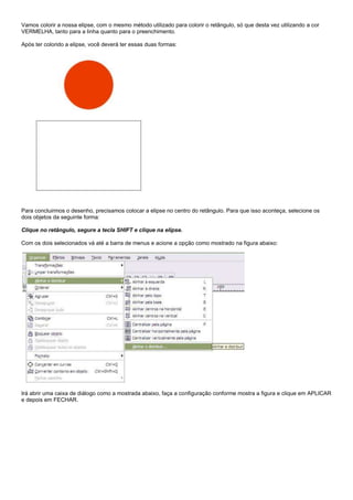 Vamos colorir a nossa elipse, com o mesmo método utilizado para colorir o retângulo, só que desta vez utilizando a cor
VERMELHA, tanto para a linha quanto para o preenchimento.
Após ter colorido a elipse, você deverá ter essas duas formas:

Para concluirmos o desenho, precisamos colocar a elipse no centro do retângulo. Para que isso aconteça, selecione os
dois objetos da seguinte forma:
Clique no retângulo, segure a tecla SHIFT e clique na elipse.
Com os dois selecionados vá até a barra de menus e acione a opção como mostrado na figura abaixo:

Irá abrir uma caixa de diálogo como a mostrada abaixo, faça a configuração conforme mostra a figura e clique em APLICAR
e depois em FECHAR.

 