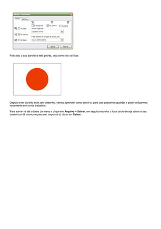 Feito isto a sua bandeira está pronta, veja como ela vai ficar.

Depois te ter os feito este belo desenho, vamos aprender como salvá-lo, para que possamos guardar e poder utilizarmos
novamente em novos trabalhos.
Para salvar vá até a barra de menu e clique em Arquivo > Salvar, em seguida escolha o local onde deseja salvar o seu
desenho e dê um nome para ele, depois é só clicar em Salvar.

 