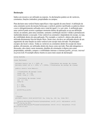 ' !
9 ) ) " D 4 )" E) C ) ) 0 )
)" ") # C ) " ) ) )
! 0 )" ) # " ) " E #
)" " ) # 7 0 #4 -
"B " ) #4 ) H ) E "
0 7 7 " " ) #
" " )" " ) " " 0 0
" " 4 P 0 )" " " ) ) +
) " ! 4 0 4 4 )
" D " " # # $ )" ) ) " D " )
" # " 0 ) ) =) )
) ) ) )) & ) ) 0 ) )" ") " ) ))
" ) " D ) " )) " ! )
) )) " )" " " ) " * +") " )
) " ) ) ) ) " ) 4" ) /
= 4 4 )" ) ) ) ) ) ) <
using System;
class Declares{
private static int f = 1000, g; //Variáveis de escopo de classe
private const int m = 1000, n = 10000; //Constantes de escopo de classe
public static void Main(){
//Constantes de escopo local
const int x = 10;
const long y = 100;
//Variáveis de escopo local
int a = 10;
long b;
b = 100;
g = 10000;
printf(x,y,a,b);
}
//Função
private static void printf(int ix, long ly, int ia, long lb){
Console.WriteLine("Locaisnconstantes: x={0} y={1} váriaveis: a={2}
b={3}",ix,ly,ia,lb);
Console.WriteLine("Classenconstantes: m={0} n={1} váriaveis: f={2}
g={3}",m,n,f,g);
}
}
 