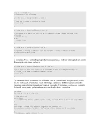 ong z = Sum(10,20);
//continuação do programa...
private static long Sum(int x, int y){
//Soma os valores e retorna um long
return x+y;
}
private static bool boolFromint(int a){
//Verifica se o valor do inteiro é 0 e retorna false, senão retorna true
if(a==0)
return false;
else
return true;
}
private static void printf(string s){
//Imprime a string e retorna logo em seguida, cláusula return omitida
System.Console.Write(s);
}
= * 6 " D D 4 ) " " "
4 *
private static double Division(int x, int y){
//Se o divisor for zero disparar a excessão da BCL DivideByZeroException
if(y==0) throw new DivideByZeroException();
return x/y;
}
=) ) 8 ) " D ) ) ) " 6 * 6*
( ( * = 8 " 4 )") )
)) B4 )" 4 = "0
8 )) B4 " # )") )
int b=0;
for(int a = 0; a < 100; ++a){
//Loop infinito
while(true){
if (++b==100) break; //Se b igual a 100, o break força a saída do loop while
}
b=0;
continue; //Passa para próxima iteração do comando for
System.Console.Write("a={0} b={1}",a,b); //Esta linha não é executada
}
//Continuação após o bloco for...
 