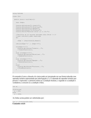 using System;
class Ifs{
public static void Main(){
char chOpt;
Console.WriteLine("1-Inserir");
Console.WriteLine("2-Atualizar");
Console.WriteLine("3-Apagar");
Console.WriteLine("4-Procurar");
Console.Write("Escolha entre [1] a [4]:");
//Verifica se os valores entrados esta entre 1 e 4
//caso contrário pede reentrada
do{
chOpt = (char)Console.Read();
}while(chOpt<'1' || chOpt>'4');
if(chOpt=='1'){
Console.WriteLine("Inserir...");
//InsertFunction();
}
else if(chOpt=='2'){
Console.WriteLine("Atualizar...");
//UpdateFunction();
}
else if(chOpt=='3'){
Console.WriteLine("Apagar...");
//DeleteFunction();
}
else{
Console.WriteLine("Procurar...");
//FindFunction();
}
}
= ( 0 ) O ) " ) # D
" 0 ) " " G< [ " 0
)) U 4 ))C )< # -) ) )
" ) # )
int x;
if(f==true)
x = 100;
else
x = 1000;
E) ) ) ) )""; ) <
int x = f==true?100:1000;
 