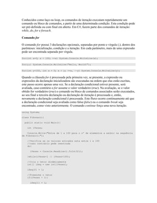 ) ) ) " 4 " " "
) " " %)"
) - # # " % #D " ) ) " <
6* ( ( *
= ( )) U C ) ) ) ) " ; R " )
: ") )< D " % W " ) 4 ))
) " ) ;
for(int x=0; x < 100; ++x) System.Console.WriteLine(x);
for(;;) System.Console.WriteLine(“Hello, World!”);
for(int y=100, int x = 0; x < y; ++x, --y) System.Console.WriteLine(y);
V 0 ) ( )) D ) ) " 4 ))
4 ))C ) D ) 4 " ) 7 ) )" ) ")
)" )) ) D )" ) " ) 0
) "0 ( )) $ )
" # ) )) ) ) 4 " )
) # " " )) "
" )) %)" # 4 " " " 7
) + # ) ( 8) +
" )" " " = # "
using System;
class Fibonacci{
public static void Main(){
int iVezes;
Console.Write("Entre de 1 a 100 para o n° de elementos a exibir na sequência
de Fibonacci:");
//Verifica se os valores entrados esta entre 1 e 100
//caso contrário pede reentrada
do{
iVezes = Console.ReadLine().ToInt32();
}while(iVezes<1 || iVezes>100);
//Cria o vetor dinâmicamente
int[] iSeq = new int[iVezes];
iSeq[0] = 1;
//Preenche o vetor
if(iVezes > 1){
iSeq[1] = 1;
 