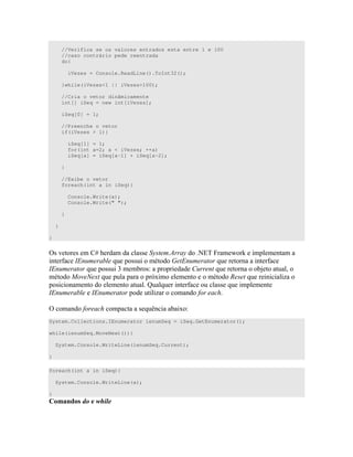 //Verifica se os valores entrados esta entre 1 e 100
//caso contrário pede reentrada
do{
iVezes = Console.ReadLine().ToInt32();
}while(iVezes<1 || iVezes>100);
//Cria o vetor dinâmicamente
int[] iSeq = new int[iVezes];
iSeq[0] = 1;
//Preenche o vetor
if(iVezes > 1){
iSeq[1] = 1;
for(int a=2; a < iVezes; ++a)
iSeq[a] = iSeq[a-1] + iSeq[a-2];
}
//Exibe o vetor
foreach(int a in iSeq){
Console.Write(a);
Console.Write(" ");
}
}
}
=) " ) )) ? $%& 6 A "
" # $3 7 )) " B 3 7 " " #
$3 7 )) U )< 7 " +" "
" 1 4 7 B4 " " 2 7 D
) " " " V 7 " # )) 7 "
$3 $3 " D ( *
= ( * " ) 7 : 4 <
System.Collections.IEnumerator ienumSeq = iSeq.GetEnumerator();
while(ienumSeq.MoveNext()){
System.Console.WriteLine(ienumSeq.Current);
}
foreach(int a in iSeq){
System.Console.WriteLine(a);
}
 