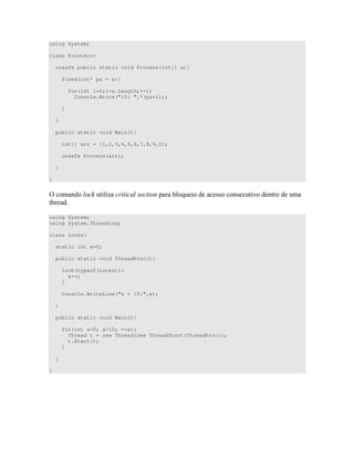 using System;
class Pointers{
unsafe public static void Process(int[] a){
fixed(int* pa = a){
for(int i=0;i<a.Length;++i)
Console.Write("{0} ",*(pa+i));
}
}
public static void Main(){
int[] arr = {1,2,3,4,5,6,7,8,9,0};
unsafe Process(arr);
}
}
= 8 " D 7 )) ) " "
"
using System;
using System.Threading;
class Locks{
static int x=0;
public static void ThreadProc(){
lock(typeof(Locks)){
x++;
}
Console.WriteLine("x = {0}",x);
}
public static void Main(){
for(int a=0; a<10; ++a){
Thread t = new Thread(new ThreadStart(ThreadProc));
t.Start();
}
}
}
 