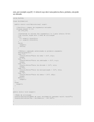 D 4 !G"E 0 - " " )"
) " <
using System;
class Arithmetics{
public static void Main(string[] args){
//Verifica o número de argumentos entrados
if(args.Length == 3){
int x=0,y=0;
//Convertem os valores dos argumentos 2 e 3 para inteiro 32-bit
//Se ocorrer algum erro o modo de utilização
try{
x = args[1].ToInt32();
y = args[2].ToInt32();
}
catch{
usage();
return;
}
//Efetua a operação selecionada no primeiro argumento
switch(args[0]){
case "+":
Console.Write("Valor da soma = {0}", x+y);
break;
case "-":
Console.Write("Valor da subtração = {0}", x-y);
break;
case "/":
Console.Write("Valor da divisão = {0}", x/y);
break;
case "*":
Console.Write("Valor da multiplicação = {0}", x*y);
break;
case "%":
Console.Write("Valor da sobra = {0}", x%y);
break;
default:
usage();
}
else{
usage();
}
}
public static void usage(){
//Modo de utilização
Console.WriteLine("Modo de usar: Arithmetics operador valor1 valor2");
Console.WriteLine("Ex.: Arithmetics + 100 200");
}
}
 