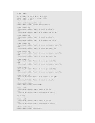 SX sx1, sx2;
sx2.x = sx1.x = cx2.x = cx1.x = 100;
sx2.y = sx1.y = cx2.y = cx1.y = 200;
cx2.z = cx1.z = 300;
//Comparando tipos primitivos
Console.WriteLine("nTipos Primitivos");
if(sx1.x==sx2.x)
Console.WriteLine("sx1.x é igual a sx2.x");
else
Console.WriteLine("sx1.x é diferente de sx2.x");
if(cx1.y==cx2.y)
Console.WriteLine("cx1.y é igual a cx2.y");
else
Console.WriteLine("cx1.y é diferente de cx2.y");
if(sx1.x>=sx1.y)
Console.WriteLine("sx1.x é maior ou igual a sx1.y");
else
Console.WriteLine("sx1.x é menor que sx1.y");
if(cx1.x<=cx1.y)
Console.WriteLine("cx1.x é menor ou igual a cx1.y");
else
Console.WriteLine("cx1.x é maior que cx1.y");
if(sx1.x>sx1.y)
Console.WriteLine("sx1.x é maior que sx1.y");
else
Console.WriteLine("sx1.x é menor ou igual a sx1.y");
if(cx1.x<cx1.y)
Console.WriteLine("cx1.x é menor que cx1.y");
else
Console.WriteLine("cx1.x é maior ou igual a cx1.y");
if(sx1.x!=sx1.y)
Console.WriteLine("sx1.x é diferente a sx1.y");
else
Console.WriteLine("sx1.x é igual a sx1.y");
//Comparando classes
Console.WriteLine("nClasses");
if(cx1==cx2)
Console.WriteLine("cx1 é igual a cx2");
else
Console.WriteLine("cx1 é diferente de cx2");
cx2 = cx1;
if(cx1==cx2)
Console.WriteLine("cx1 é igual a cx2");
else
Console.WriteLine("cx1 é diferente de cx2");
//Comparando structs
Console.WriteLine("nStructs");
 