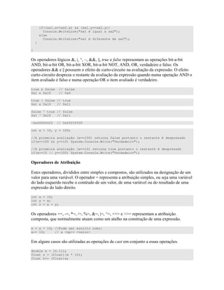 if((sx1.x==sx2.x) && (sx1.y==sx2.y))
Console.WriteLine("sx1 é igual a sx2");
else
Console.WriteLine("sx1 é diferente de sx2");
}
}
=) ) B ) a bc d aa bb ( ) " ) C ) "- - "
E$> "- - "= "- - "?= "- - "$=& E$> = # ) =)
) aa bb )) # " "- " 4 )) = # "
"- " ) D )" " 4 )) 7 E$>
" # ) = "
true & false // false
0x1 & 0x10 // 0x0
true | false // true
0x1 & 0x10 // 0x11
false ^ true // false
0x1 ^ 0x10 // 0x11
~0x000000ff // 0xffffff00
int x = 10, y = 100;
//A primeira avaliação (x==100) retorna false portanto o restante é desprezado
if(x==100 && y==10) System.Console.Write("Verdadeiro");
//A primeira avaliação (x==10) retorna true portanto o restante é desprezado
if(x==10 || y==100) System.Console.Write("Verdadeiro");
* ! ! I !
%)") ) ) " ) ) )") ) " D ) )
0 = H ) " " ) ) ) + 0
)7 " 0 ) "
4 )) "
int x = 10;
int y = x;
int z = x + y;
=) ) (H -H H 'H ]H aH bH cH ^^H __H ) " "
)" 7 " " " )" 4 ))
x = x + 10; //Pode ser escrito como:
x+= 10; // x <op>= <valor>
% ) ) ) ) " D ) ) C ) + " )) ) C )
double x = 10.111;
float z = (float)(x * 10);
float k+= (float)x;
 